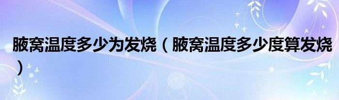腋窩溫度多少為發(fā)燒（腋窩溫度多少度算發(fā)燒）