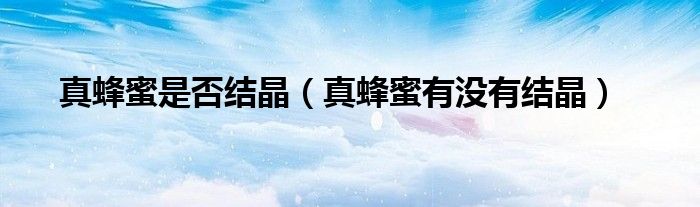 真蜂蜜是否結(jié)晶（真蜂蜜有沒有結(jié)晶）