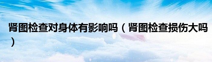腎圖檢查對身體有影響嗎（腎圖檢查損傷大嗎）