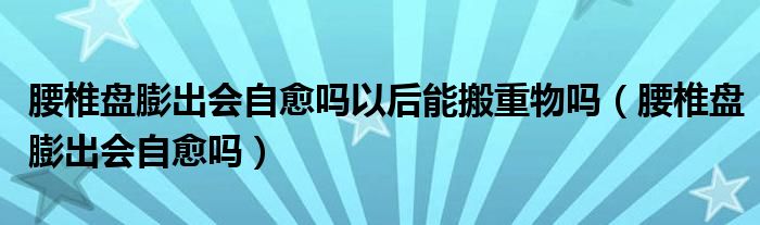 腰椎盤膨出會(huì)自愈嗎以后能搬重物嗎（腰椎盤膨出會(huì)自愈嗎）
