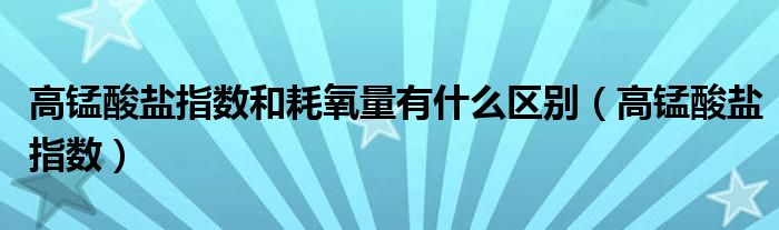 高錳酸鹽指數和耗氧量有什么區(qū)別（高錳酸鹽指數）