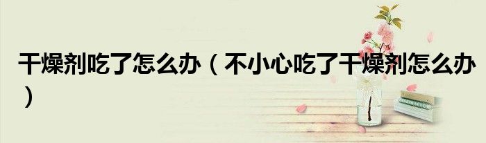 干燥劑吃了怎么辦（不小心吃了干燥劑怎么辦）
