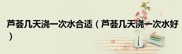 蘆薈幾天澆一次水合適（蘆薈幾天澆一次水好）