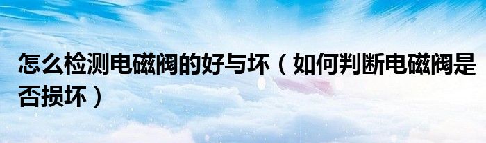 怎么檢測電磁閥的好與壞（如何判斷電磁閥是否損壞）