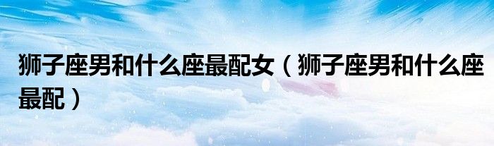 獅子座男和什么座最配女（獅子座男和什么座最配）