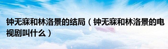 鐘無(wú)寐和林洛景的結(jié)局（鐘無(wú)寐和林洛景的電視劇叫什么）