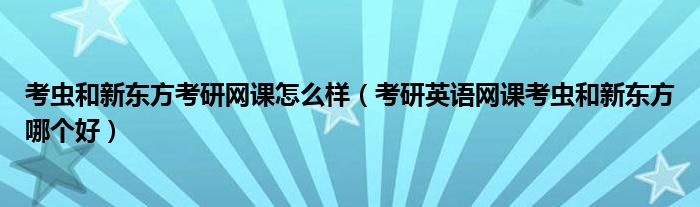 考蟲(chóng)和新東方考研網(wǎng)課怎么樣（考研英語(yǔ)網(wǎng)課考蟲(chóng)和新東方哪個(gè)好）