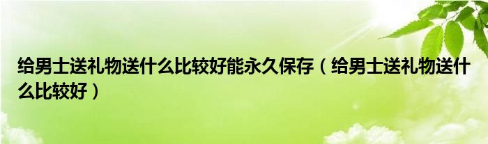 給男士送禮物送什么比較好能永久保存（給男士送禮物送什么比較好）