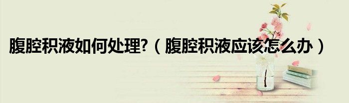 腹腔積液如何處理?（腹腔積液應該怎么辦）