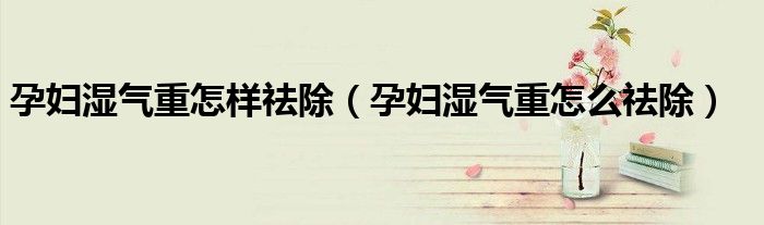 孕婦濕氣重怎樣祛除（孕婦濕氣重怎么祛除）