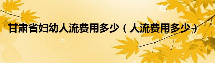甘肅省婦幼人流費用多少（人流費用多少）