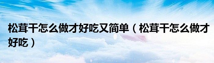 松茸干怎么做才好吃又簡單（松茸干怎么做才好吃）