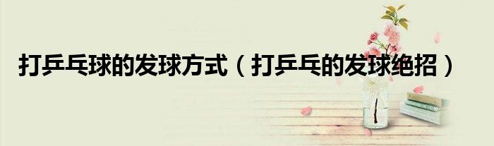 打乒乓球的發(fā)球方式（打乒乓的發(fā)球絕招）