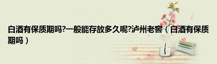 白酒有保質(zhì)期嗎?一般能存放多久呢?瀘州老窖（白酒有保質(zhì)期嗎）