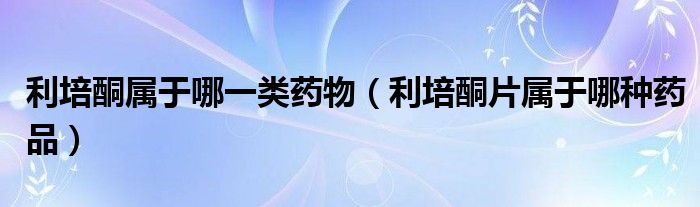 利培酮屬于哪一類藥物（利培酮片屬于哪種藥品）