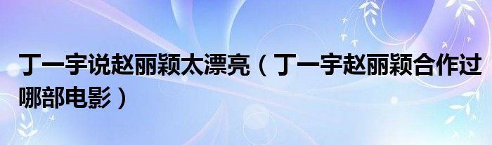 丁一宇說趙麗穎太漂亮（丁一宇趙麗穎合作過哪部電影）