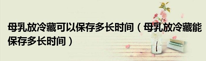 母乳放冷藏可以保存多長(zhǎng)時(shí)間（母乳放冷藏能保存多長(zhǎng)時(shí)間）