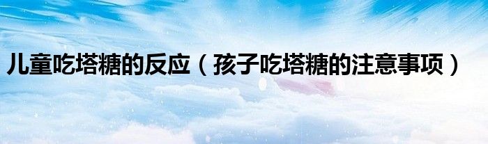 兒童吃塔糖的反應(yīng)（孩子吃塔糖的注意事項(xiàng)）