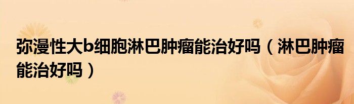 彌漫性大b細(xì)胞淋巴腫瘤能治好嗎（淋巴腫瘤能治好嗎）