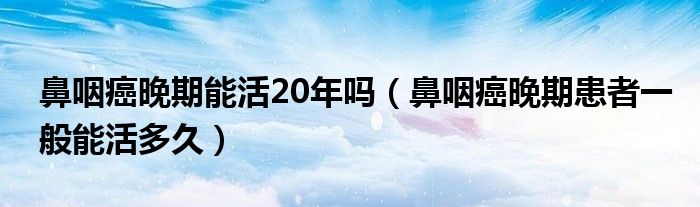 鼻咽癌晚期能活20年嗎（鼻咽癌晚期患者一般能活多久）