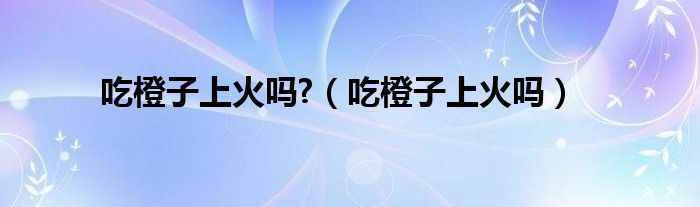 吃橙子上火嗎?（吃橙子上火嗎）
