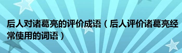 后人對諸葛亮的評價成語（后人評價諸葛亮經(jīng)常使用的詞語）