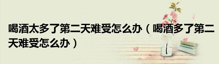 喝酒太多了第二天難受怎么辦（喝酒多了第二天難受怎么辦）
