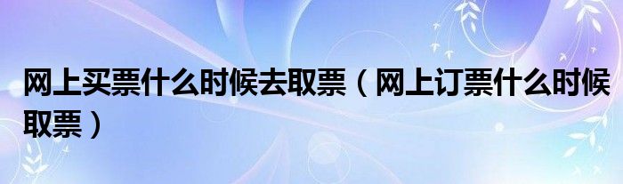 網(wǎng)上買票什么時(shí)候去取票（網(wǎng)上訂票什么時(shí)候取票）