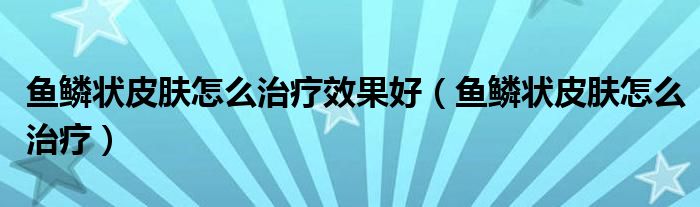 魚鱗狀皮膚怎么治療效果好（魚鱗狀皮膚怎么治療）