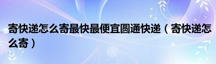 寄快遞怎么寄最快最便宜圓通快遞（寄快遞怎么寄）