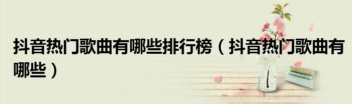 抖音熱門歌曲有哪些排行榜（抖音熱門歌曲有哪些）
