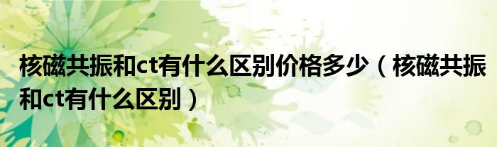 核磁共振和ct有什么區(qū)別價(jià)格多少（核磁共振和ct有什么區(qū)別）