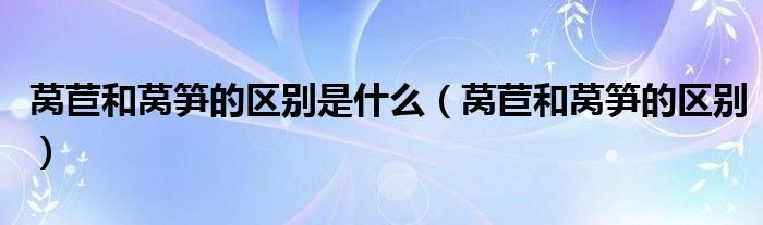 萵苣和萵筍的區(qū)別是什么（萵苣和萵筍的區(qū)別）