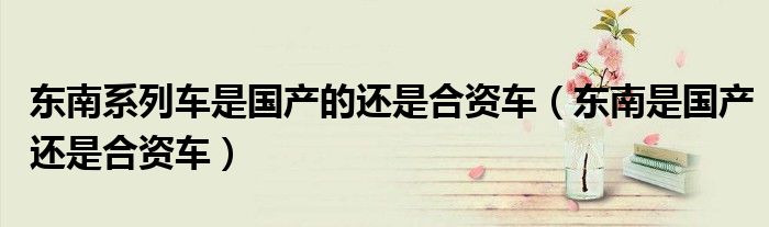 東南系列車是國產(chǎn)的還是合資車（東南是國產(chǎn)還是合資車）