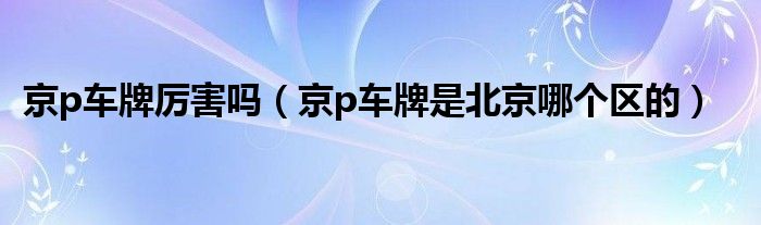 京p車(chē)牌厲害嗎（京p車(chē)牌是北京哪個(gè)區(qū)的）