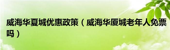 威海華夏城優(yōu)惠政策（威海華廈城老年人免票嗎）