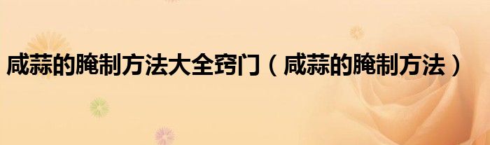 咸蒜的腌制方法大全竅門（咸蒜的腌制方法）
