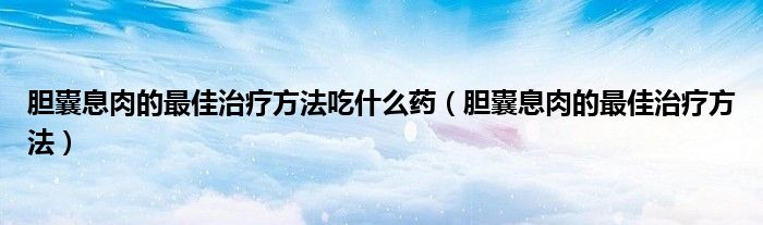 膽囊息肉的最佳治療方法吃什么藥（膽囊息肉的最佳治療方法）