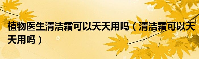 植物醫(yī)生清潔霜可以天天用嗎（清潔霜可以天天用嗎）