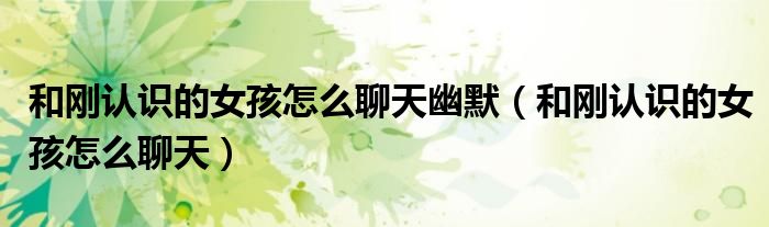 和剛認(rèn)識(shí)的女孩怎么聊天幽默（和剛認(rèn)識(shí)的女孩怎么聊天）