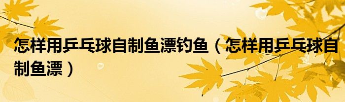 怎樣用乒乓球自制魚漂釣魚（怎樣用乒乓球自制魚漂）