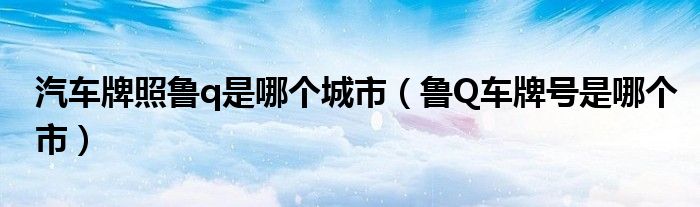 汽車(chē)牌照魯q是哪個(gè)城市（魯Q車(chē)牌號(hào)是哪個(gè)市）