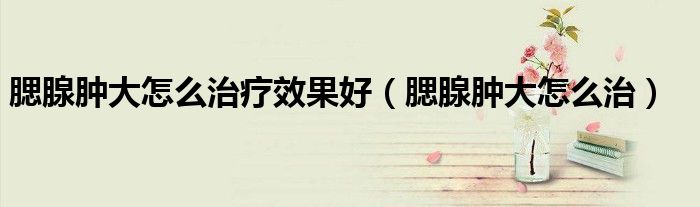 腮腺腫大怎么治療效果好（腮腺腫大怎么治）