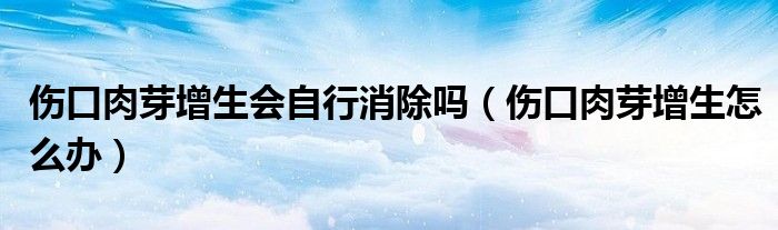 傷口肉芽增生會(huì)自行消除嗎（傷口肉芽增生怎么辦）