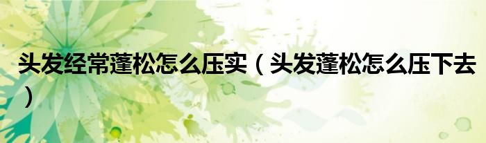 頭發(fā)經(jīng)常蓬松怎么壓實(shí)（頭發(fā)蓬松怎么壓下去）