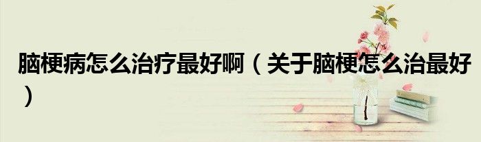 腦梗病怎么治療最好啊（關(guān)于腦梗怎么治最好）