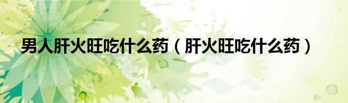 男人肝火旺吃什么藥（肝火旺吃什么藥）