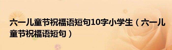 六一兒童節(jié)祝福語短句10字小學(xué)生（六一兒童節(jié)祝福語短句）