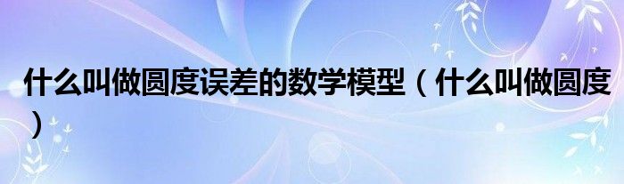 什么叫做圓度誤差的數(shù)學模型（什么叫做圓度）