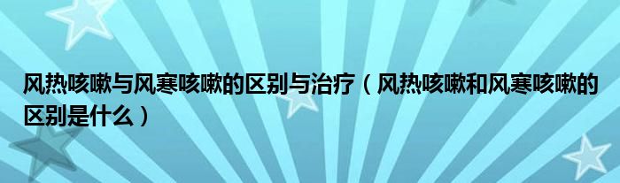 風(fēng)熱咳嗽與風(fēng)寒咳嗽的區(qū)別與治療（風(fēng)熱咳嗽和風(fēng)寒咳嗽的區(qū)別是什么）